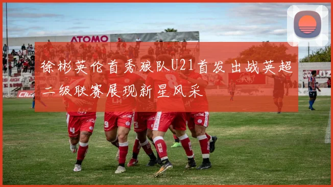 徐彬英伦首秀狼队U21首发出战英超二级联赛展现新星风采