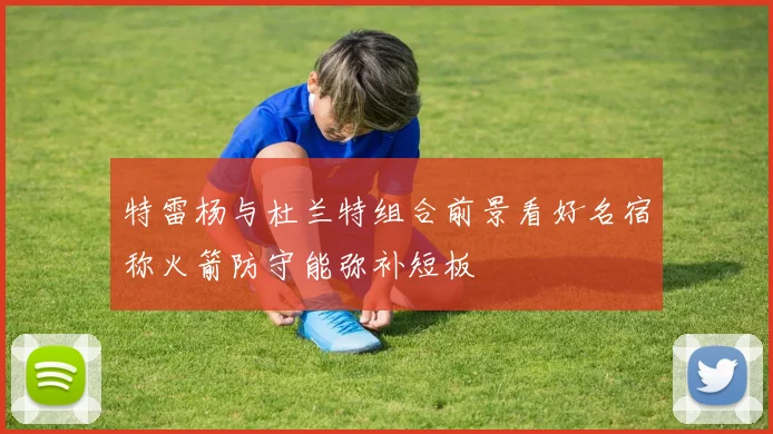 特雷杨与杜兰特组合前景看好名宿称火箭防守能弥补短板