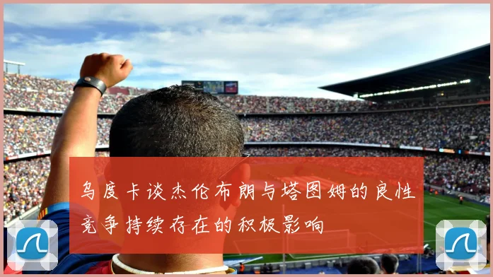 乌度卡谈杰伦布朗与塔图姆的良性竞争持续存在的积极影响