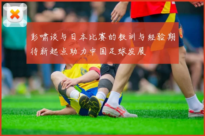 彭啸谈与日本比赛的教训与经验期待新起点助力中国足球发展