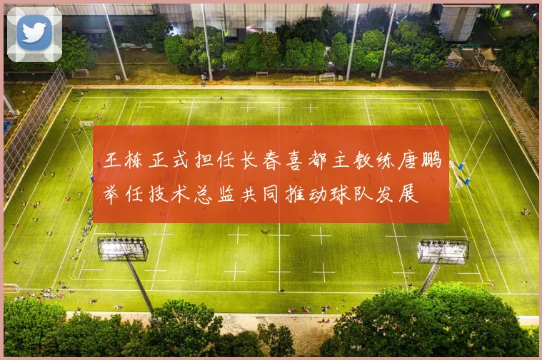王栋正式担任长春喜都主教练唐鹏举任技术总监共同推动球队发展