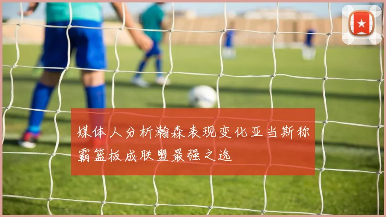 媒体人分析瀚森表现变化亚当斯称霸篮板成联盟最强之选