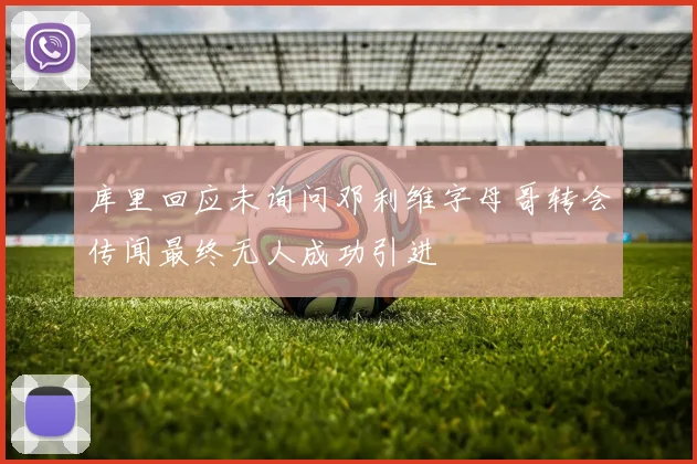 库里回应未询问邓利维字母哥转会传闻最终无人成功引进