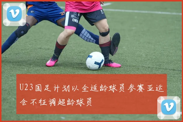 U23国足计划以全适龄球员参赛亚运会不征调超龄球员