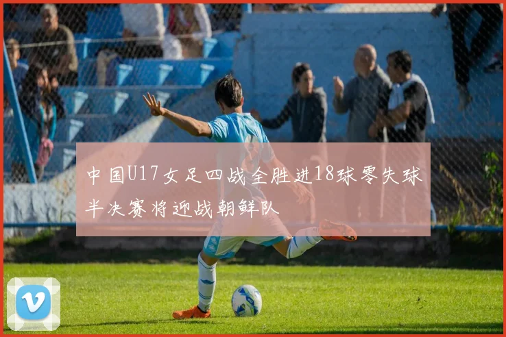 中国U17女足四战全胜进18球零失球半决赛将迎战朝鲜队