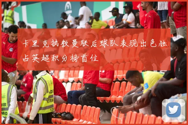 卡里克执教曼联后球队表现出色独占英超积分榜首位