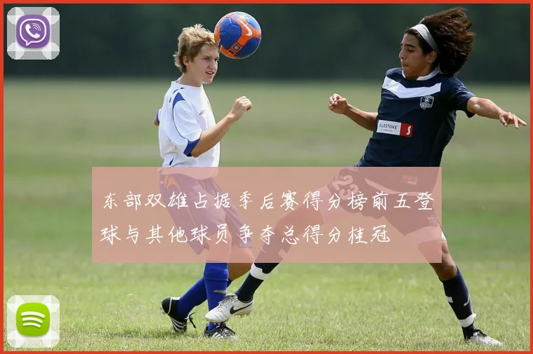 东部双雄占据季后赛得分榜前五登球与其他球员争夺总得分桂冠