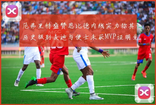 范弗里特盛赞恩比德内线实力称其历史级别麦迪与便士未获MVP证明竞争激烈