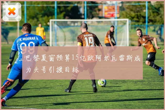 巴黎夏窗预算15亿欧阿尔瓦雷斯成为头号引援目标