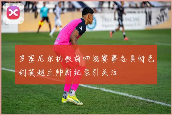 罗塞尼尔执教前四场赛事各具特色创英超主帅新纪录引关注