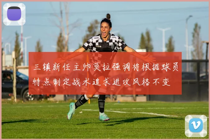 三镇新任主帅莫拉强调将根据球员特点制定战术追求进攻风格不变