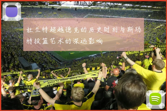 杜兰特超越德克的历史时刻与斯玛特投篮艺术的深远影响