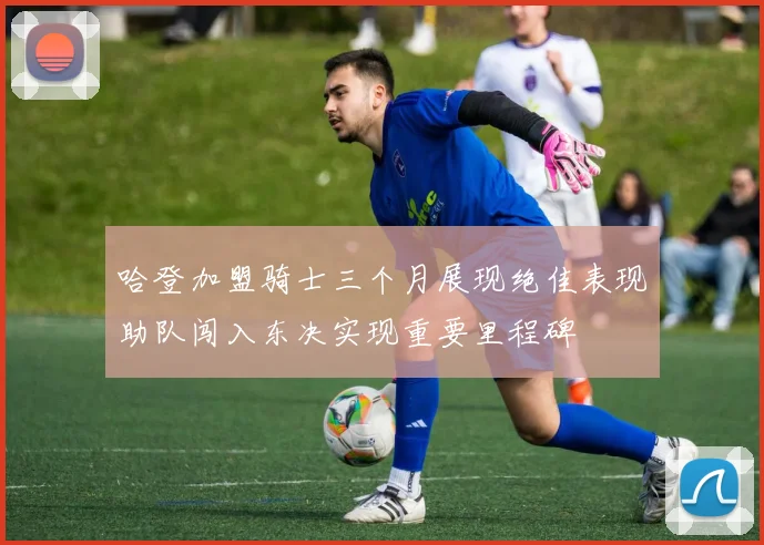 哈登加盟骑士三个月展现绝佳表现助队闯入东决实现重要里程碑