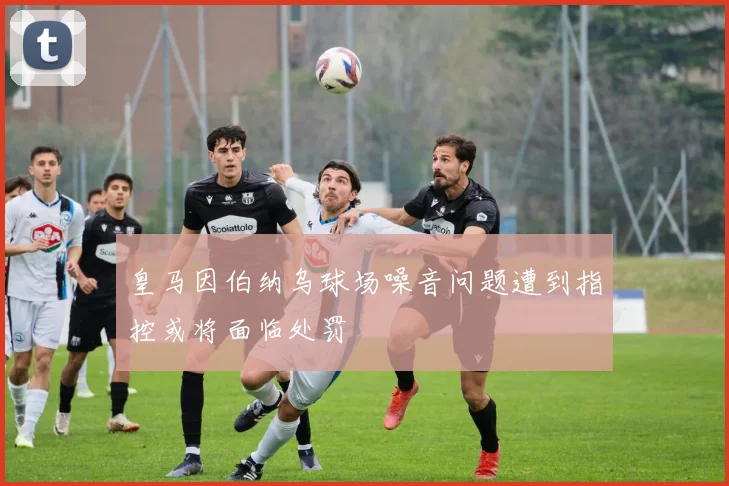 皇马因伯纳乌球场噪音问题遭到指控或将面临处罚