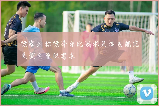 德塞利称德泽尔比战术灵活或能完美契合曼联需求