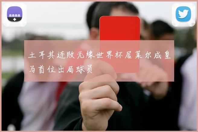 土耳其连败无缘世界杯居莱尔成皇马首位出局球员