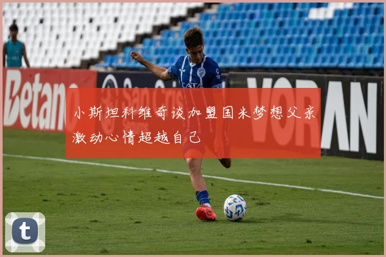 小斯坦科维奇谈加盟国米梦想父亲激动心情超越自己