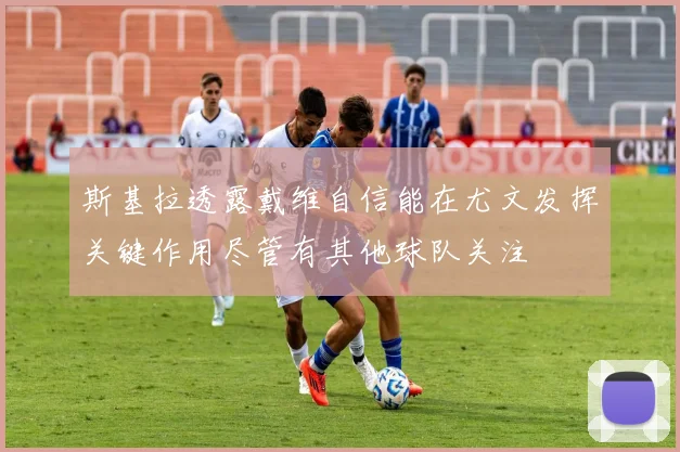 斯基拉透露戴维自信能在尤文发挥关键作用尽管有其他球队关注