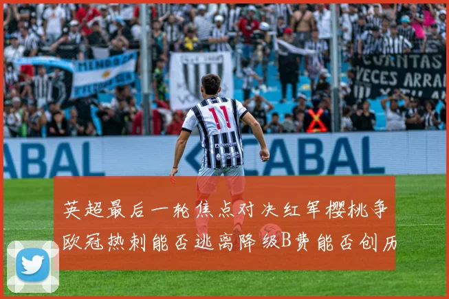 英超最后一轮焦点对决红军樱桃争欧冠热刺能否逃离降级B费能否创历史新高