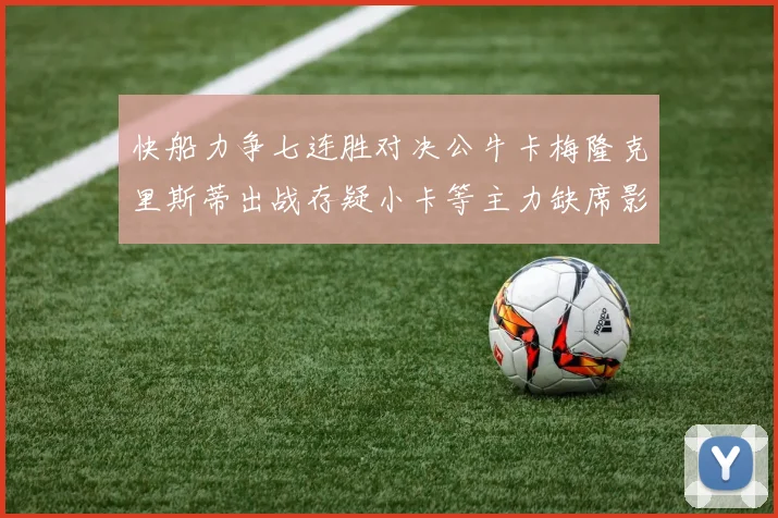 快船力争七连胜对决公牛卡梅隆克里斯蒂出战存疑小卡等主力缺席影响比赛走势